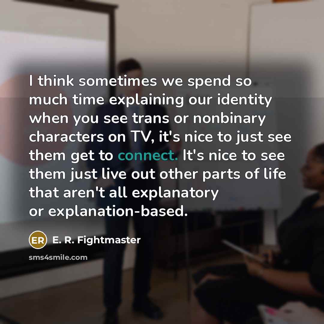 “I think sometimes we spend so much time explaining our identity when you see trans or nonbinary characters on TV, it's nice to just see them get to connect. It's nice to see them just live out other parts of life that aren't all explanatory or explanation-based.” quote by E. R. Fightmaster