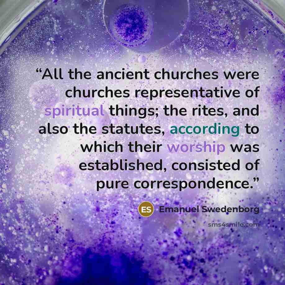 “All the ancient churches were churches representative of spiritual things; the rites, and also the statutes, according to which their worship was established, consisted of pure correspondence.” quote by Emanuel Swedenborg