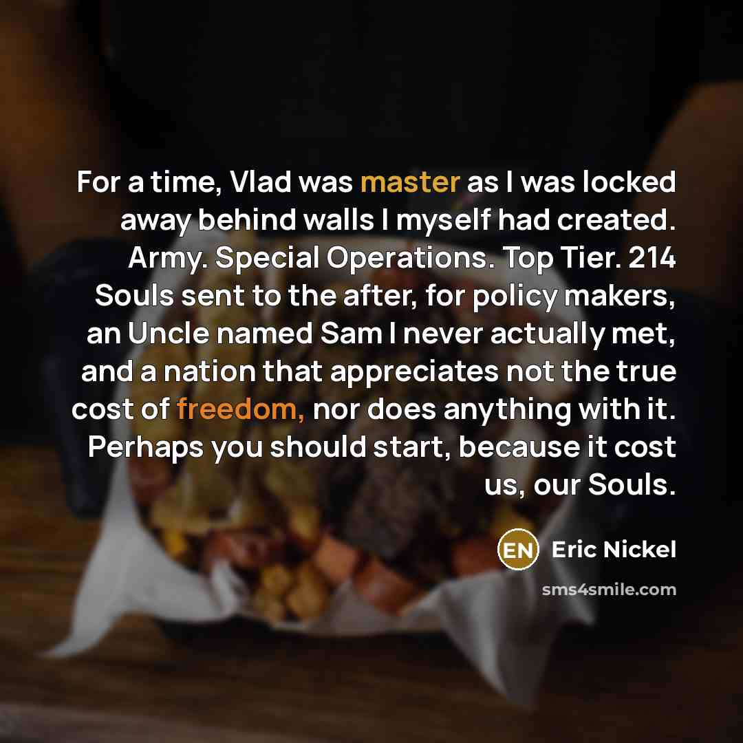 “For a time, Vlad was master as I was locked away behind walls I myself had created. Army. Special Operations. Top Tier. 214 Souls sent to the after, for policy makers, an Uncle named Sam I never actually met, and a nation that appreciates not the true cost of freedom, nor does anything with it…” quote by Eric Nickel