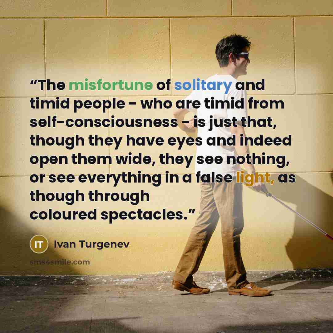 “The misfortune of solitary and timid people - who are timid from self-consciousness - is just that, though they have eyes and indeed open them wide, they see nothing, or see everything in a false light, as though through coloured spectacles.” quote by Ivan Turgenev
