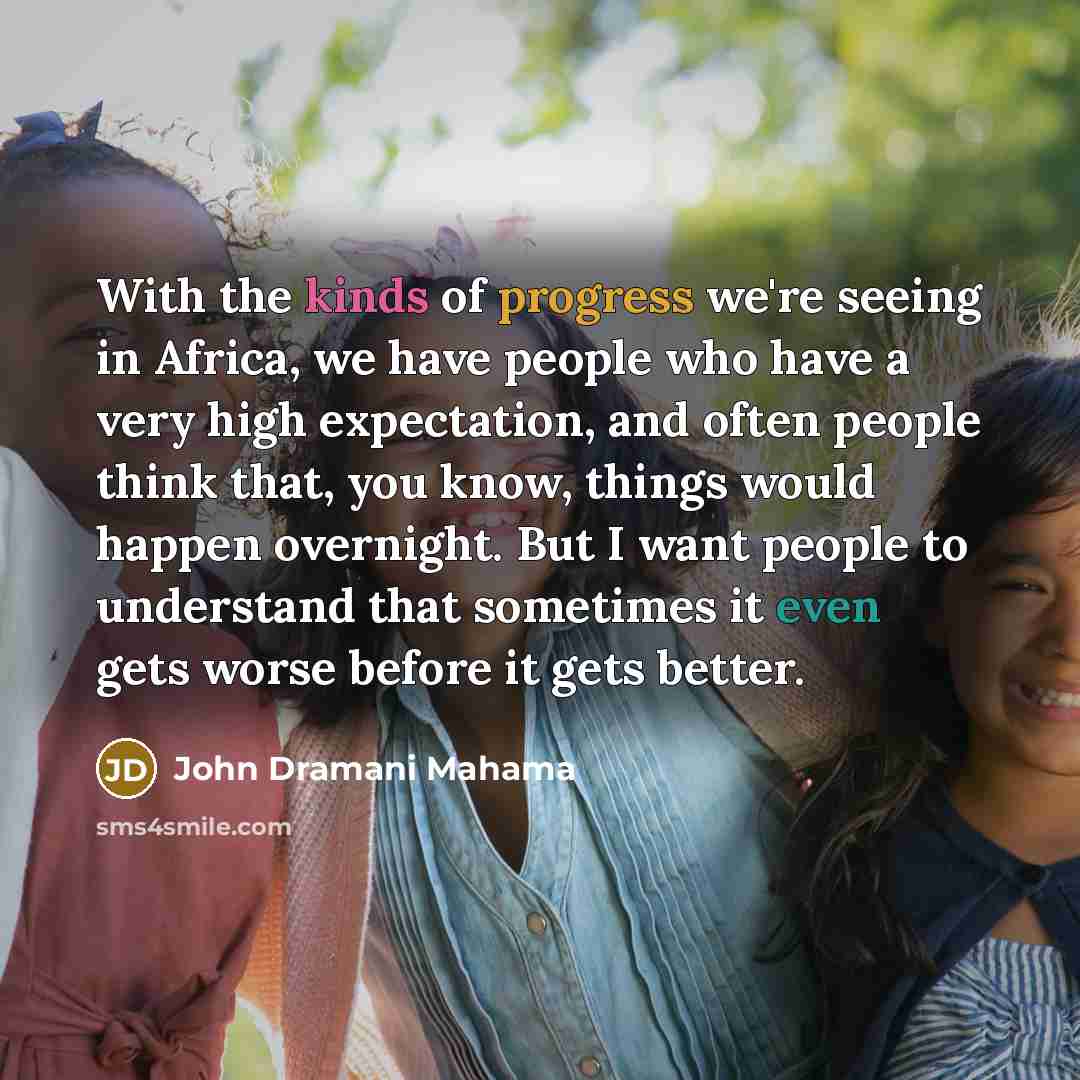 “With the kinds of progress we're seeing in Africa, we have people who have a very high expectation, and often people think that, you know, things would happen overnight. But I want people to understand that sometimes it even gets worse before it gets better.” quote by John Dramani Mahama