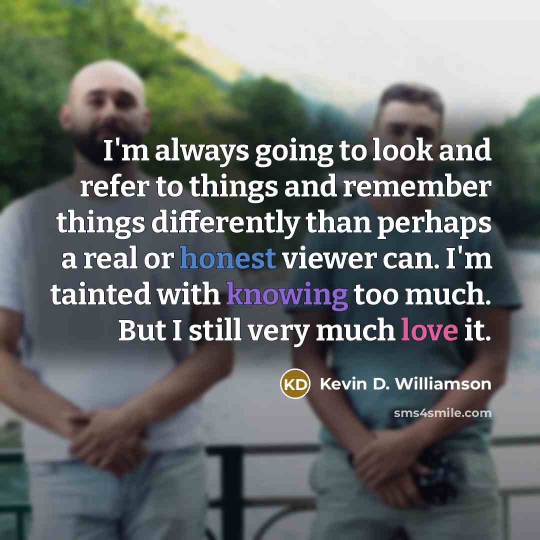 “I'm always going to look and refer to things and remember things differently than perhaps a real or honest viewer can. I'm tainted with knowing too much. But I still very much love it.” quote by Kevin D. Williamson