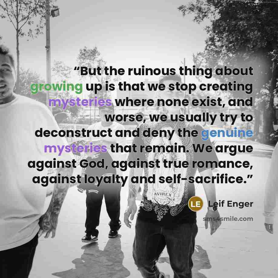 “But the ruinous thing about growing up is that we stop creating mysteries where none exist, and worse, we usually try to deconstruct and deny the genuine mysteries that remain. We argue against God, against true romance, against loyalty and self-sacrifice.” quote by Leif Enger