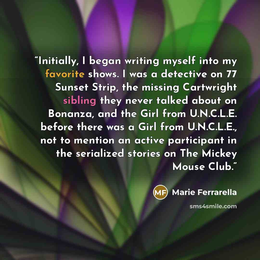 “Initially, I began writing myself into my favorite shows. I was a detective on 77 Sunset Strip, the missing Cartwright sibling they never talked about on Bonanza, and the Girl from U.N.C.L.E. before there was a Girl from U.N.C.L.E., not to mention an active participant in the serialized stories on…” quote by Marie Ferrarella