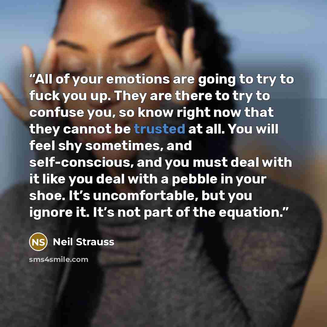 “All of your emotions are going to try to fuck you up. They are there to try to confuse you, so know right now that they cannot be trusted at all. You will feel shy sometimes, and self-conscious, and you must deal with it like you deal with a pebble in your shoe. It’s uncomfortable, but you ignore…” quote by Neil Strauss