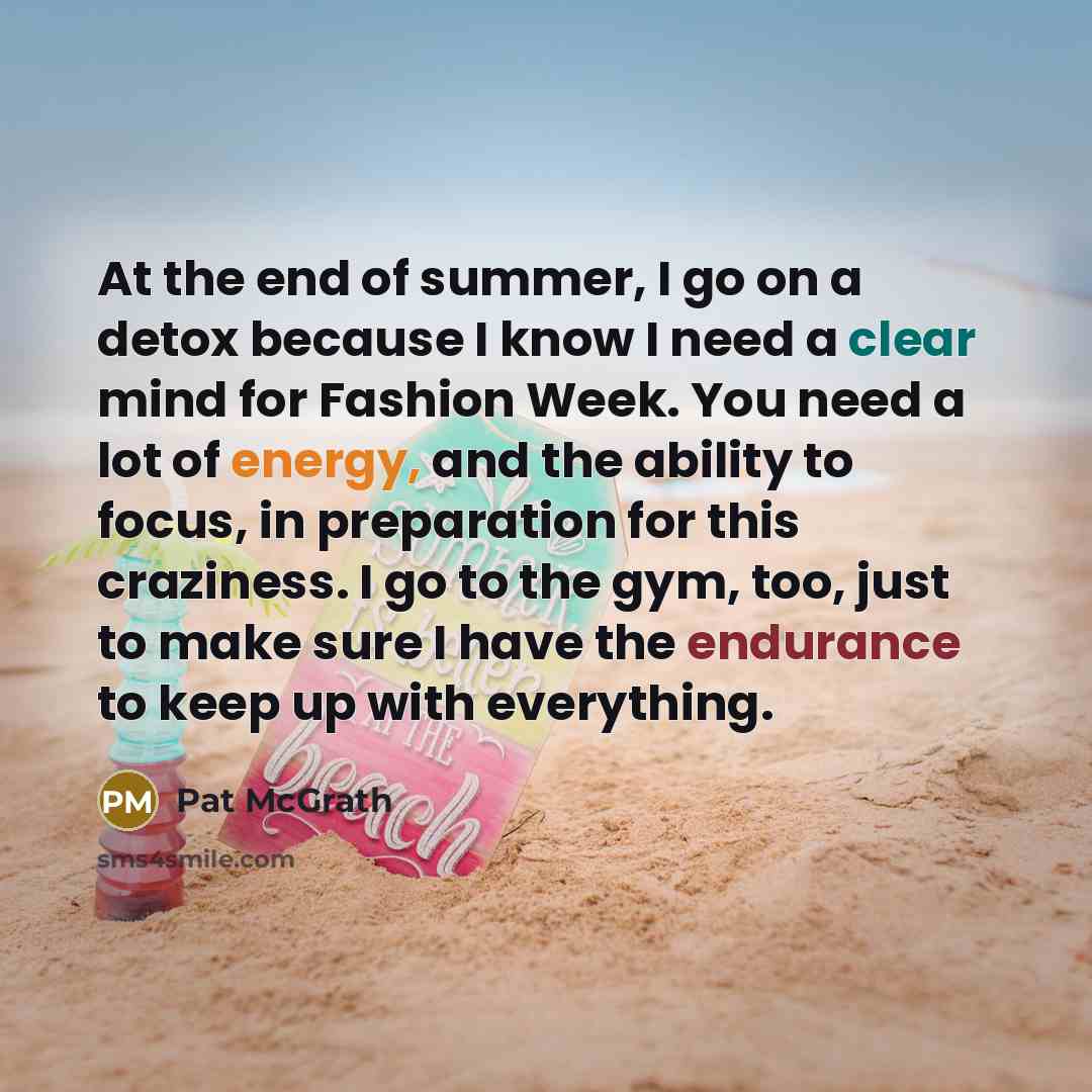 “At the end of summer, I go on a detox because I know I need a clear mind for Fashion Week. You need a lot of energy, and the ability to focus, in preparation for this craziness. I go to the gym, too, just to make sure I have the endurance to keep up with everything.” quote by Pat McGrath
