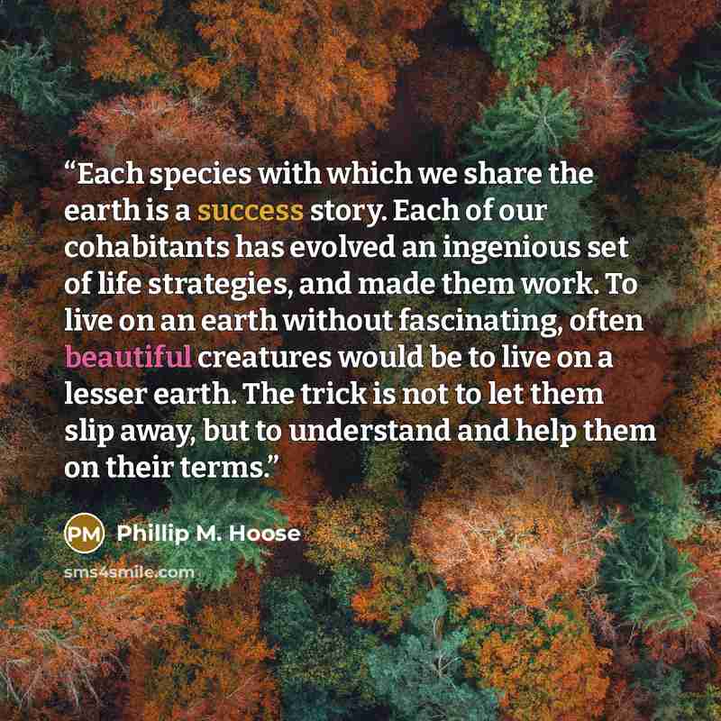 “Each species with which we share the earth is a success story. Each of our cohabitants has evolved an ingenious set of life strategies, and made them work. To live on an earth without fascinating, often beautiful creatures would be to live on a lesser earth. The trick is not to let them slip away…” quote by Phillip M. Hoose