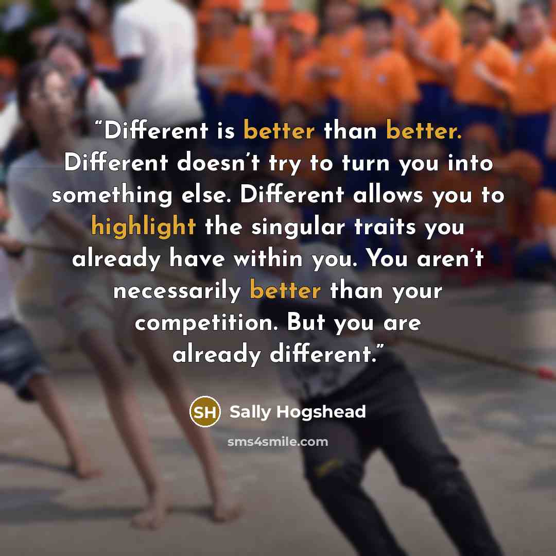 “Different is better than better. Different doesn’t try to turn you into something else. Different allows you to highlight the singular traits you already have within you. You aren’t necessarily better than your competition. But you are already different.” quote by Sally Hogshead