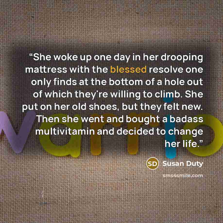 “She woke up one day in her drooping mattress with the blessed resolve one only finds at the bottom of a hole out of which they're willing to climb. She put on her old shoes, but they felt new. Then she went and bought a badass multivitamin and decided to change her life.” quote by Susan Duty