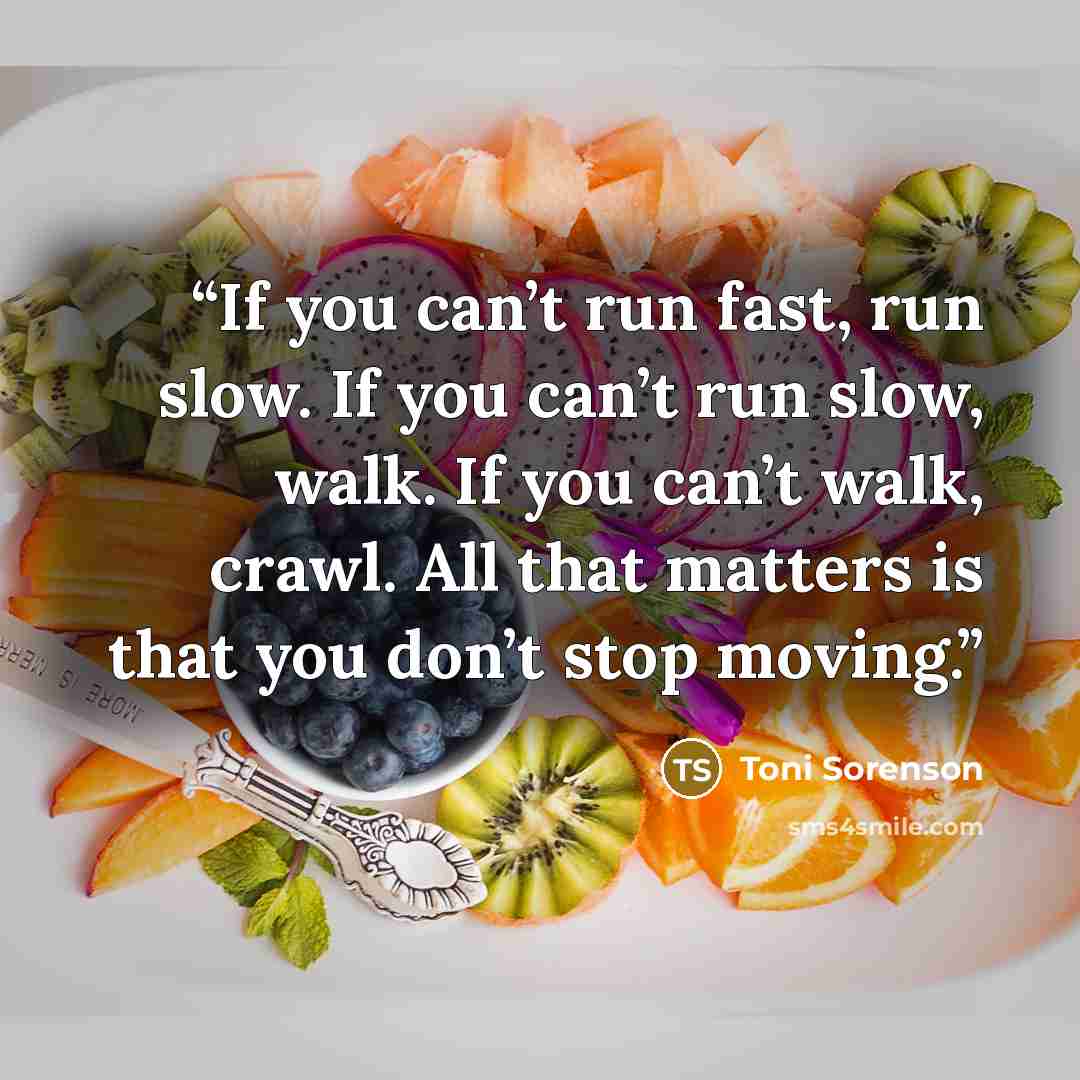 “If you can’t run fast, run slow. If you can’t run slow, walk. If you can’t walk, crawl. All that matters is that you don’t stop moving.” quote by Toni Sorenson