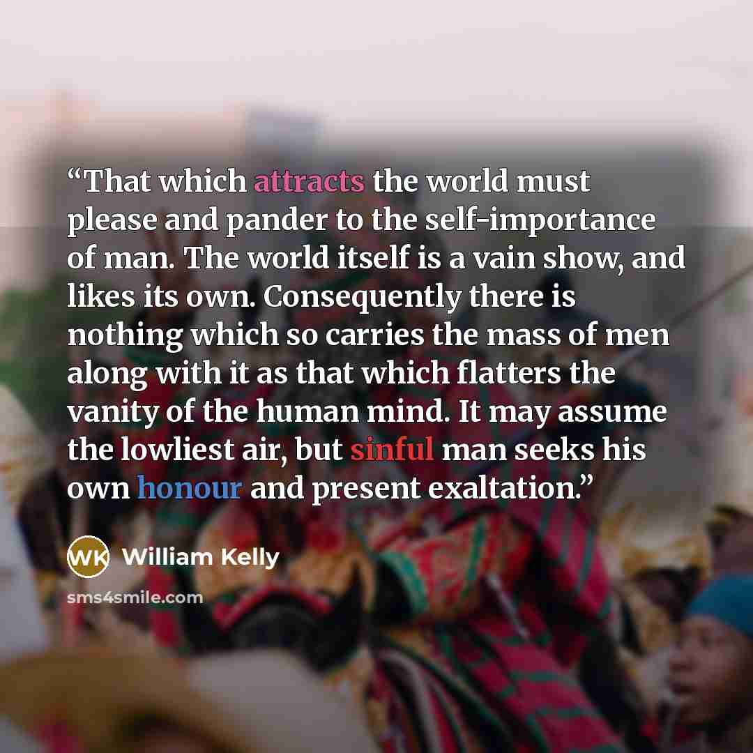 “That which attracts the world must please and pander to the self-importance of man. The world itself is a vain show, and likes its own. Consequently there is nothing which so carries the mass of men along with it as that which flatters the vanity of the human mind. It may assume the lowliest air…” quote by William Kelly