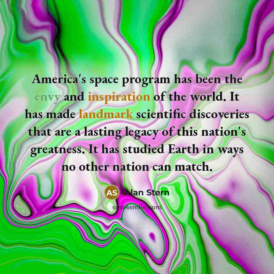 “America's space program has been the envy and inspiration of the world. It has made landmark scientific discoveries that are a lasting legacy of this nation's greatness. It has studied Earth in ways no other nation can match.” quote by Alan Stern