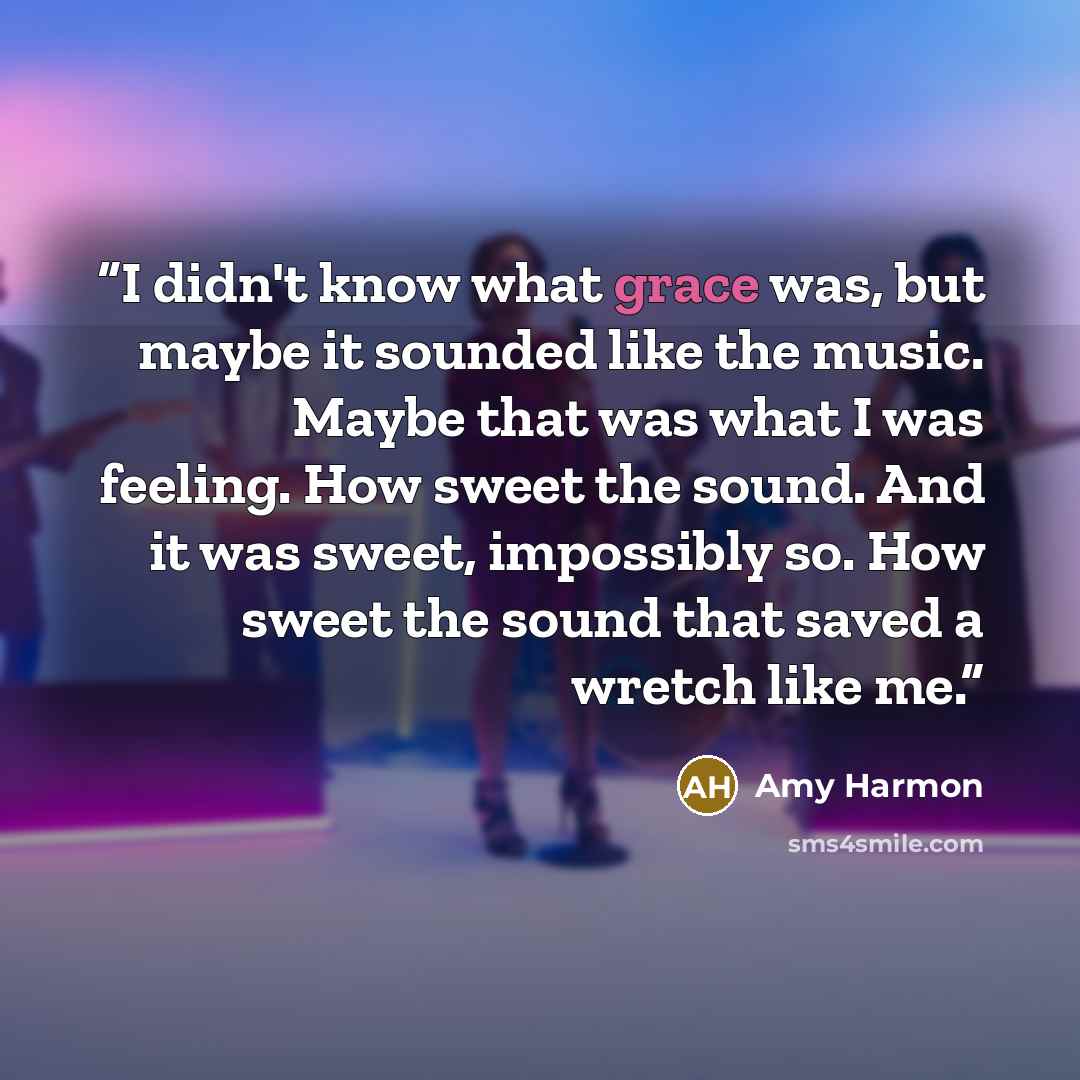 “I didn't know what grace was, but maybe it sounded like the music. Maybe that was what I was feeling. How sweet the sound. And it was sweet, impossibly so. How sweet the sound that saved a wretch like me.” quote by Amy Harmon