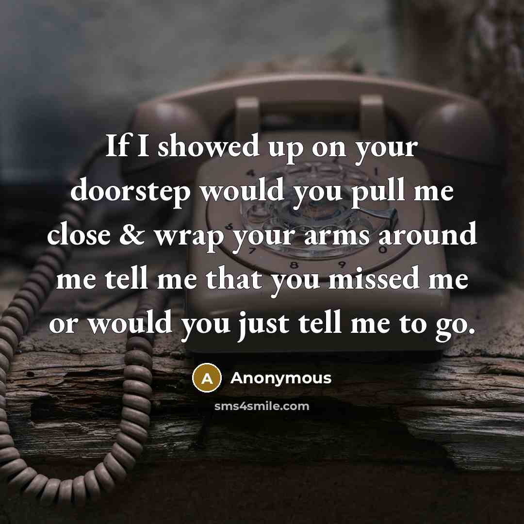 “If I showed up on your doorstep would you pull me close & wrap your arms around me tell me that you missed me or would you just tell me to go.” quote by Anonymous