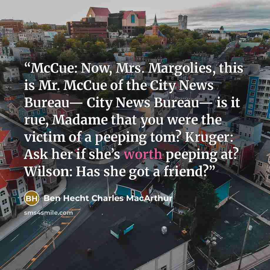 “McCue: Now, Mrs. Margolies, this is Mr. McCue of the City News Bureau— City News Bureau— is it rue, Madame that you were the victim of a peeping tom? Kruger: Ask her if she’s worth peeping at? Wilson: Has she got a friend?” quote by Ben Hecht Charles MacArthur