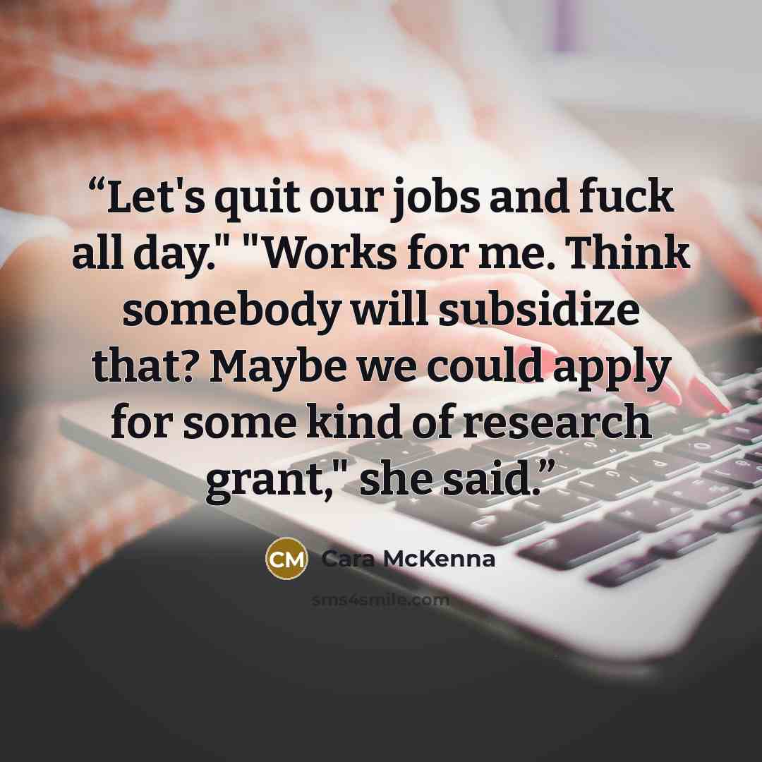 “Let's quit our jobs and fuck all day." "Works for me. Think somebody will subsidize that? Maybe we could apply for some kind of research grant," she said.” quote by Cara McKenna