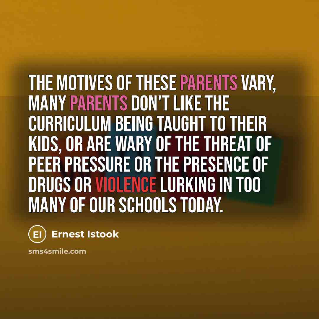 “The motives of these parents vary, many parents don't like the curriculum being taught to their kids, or are wary of the threat of peer pressure or the presence of drugs or violence lurking in too many of our schools today.” quote by Ernest Istook