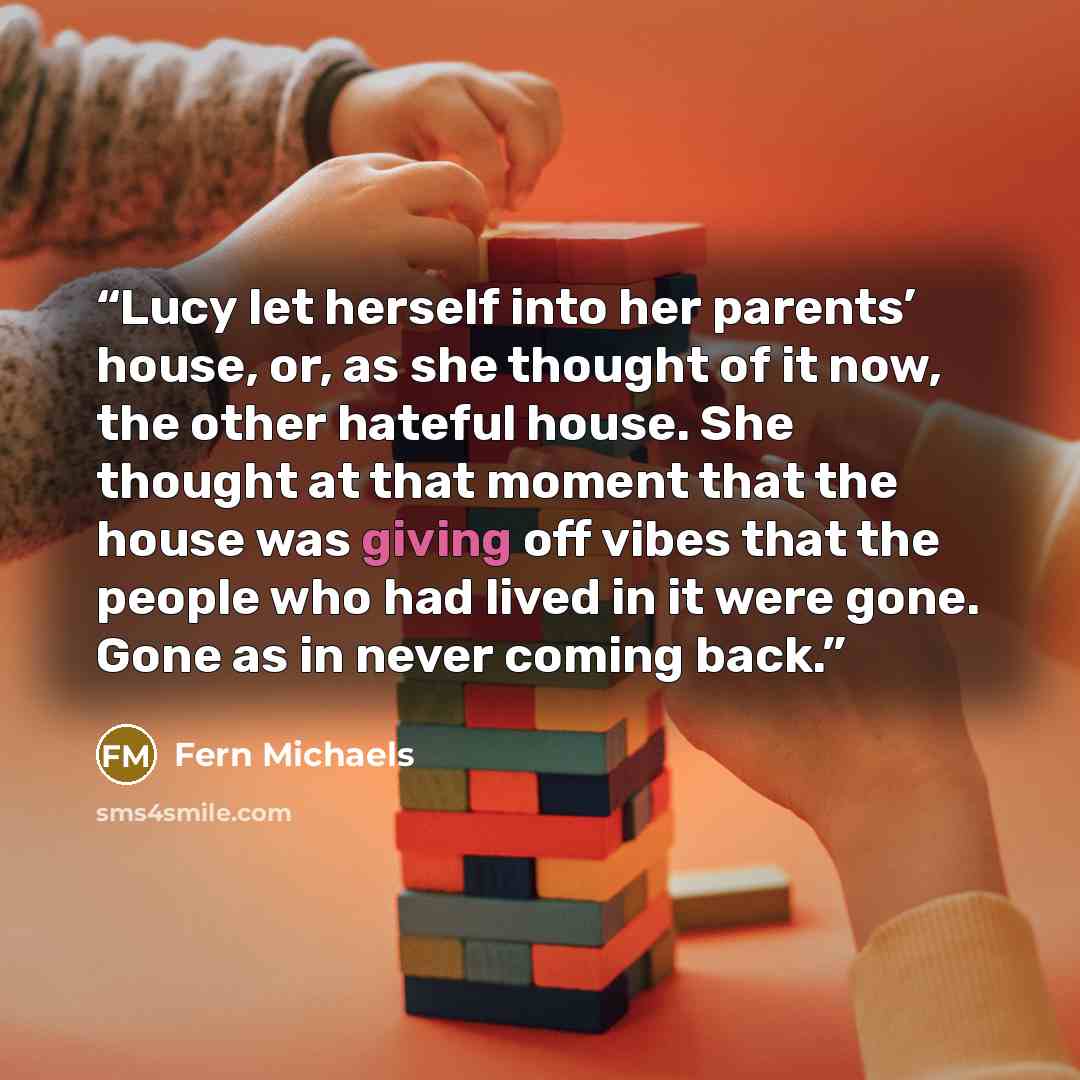 “Lucy let herself into her parents’ house, or, as she thought of it now, the other hateful house. She thought at that moment that the house was giving off vibes that the people who had lived in it were gone. Gone as in never coming back.” quote by Fern Michaels