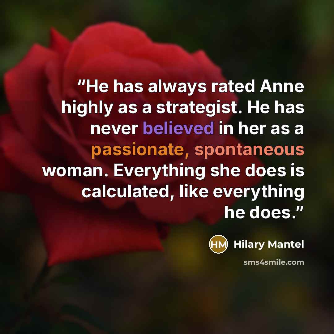 “He has always rated Anne highly as a strategist. He has never believed in her as a passionate, spontaneous woman. Everything she does is calculated, like everything he does.” quote by Hilary Mantel