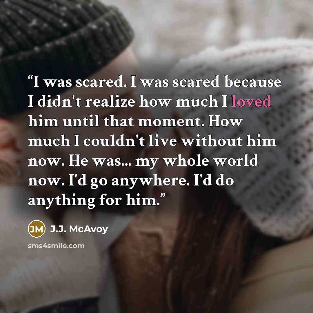 “I was scared. I was scared because I didn't realize how much I loved him until that moment. How much I couldn't live without him now. He was... my whole world now. I'd go anywhere. I'd do anything for him.” quote by J.J. McAvoy