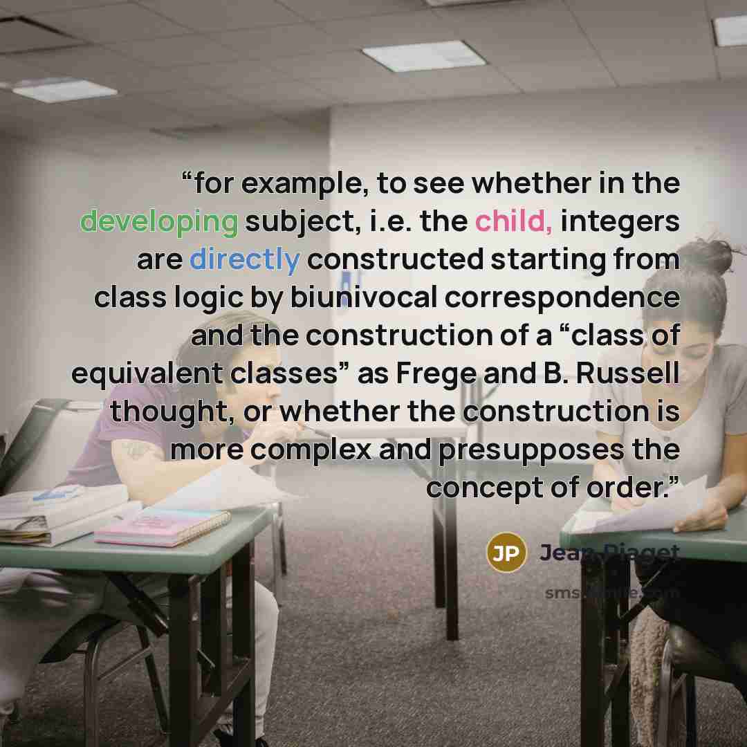 “for example, to see whether in the developing subject, i.e. the child, integers are directly constructed starting from class logic by biunivocal correspondence and the construction of a “class of equivalent classes” as Frege and B. Russell thought, or whether the construction is more complex and…” quote by Jean Piaget