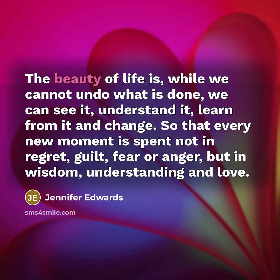 “The beauty of life is, while we cannot undo what is done, we can see it, understand it, learn from it and change. So that every new moment is spent not in regret, guilt, fear or anger, but in wisdom, understanding and love.” quote by Jennifer Edwards
