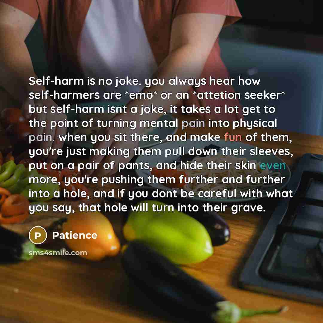 “Self-harm is no joke. you always hear how self-harmers are *emo* or an *attetion seeker* but self-harm isnt a joke, it takes a lot get to the point of turning mental pain into physical pain. when you sit there, and make fun of them, you're just making them pull down their sleeves, put on a pair of…” quote by Patience