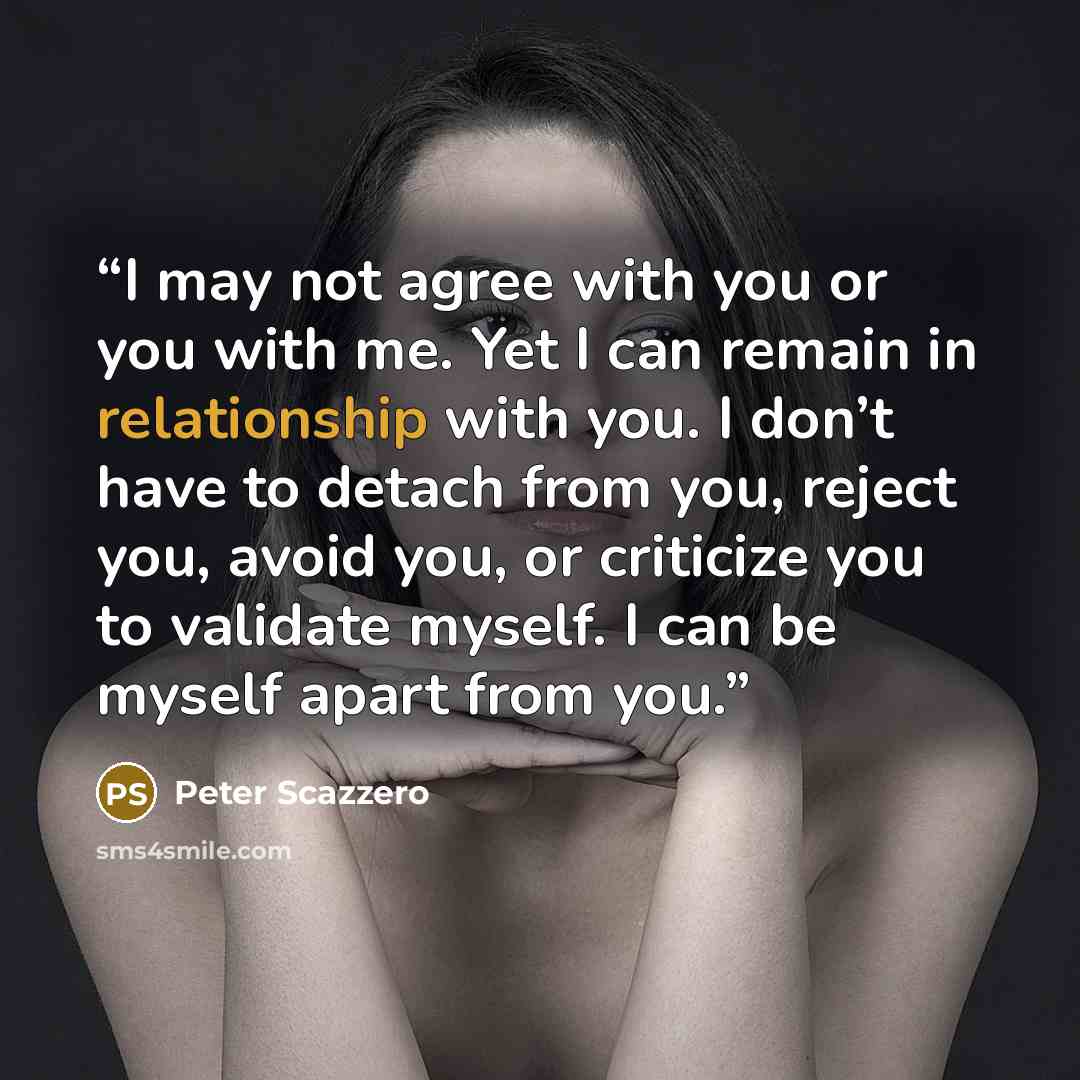 “I may not agree with you or you with me. Yet I can remain in relationship with you. I don’t have to detach from you, reject you, avoid you, or criticize you to validate myself. I can be myself apart from you.” quote by Peter Scazzero