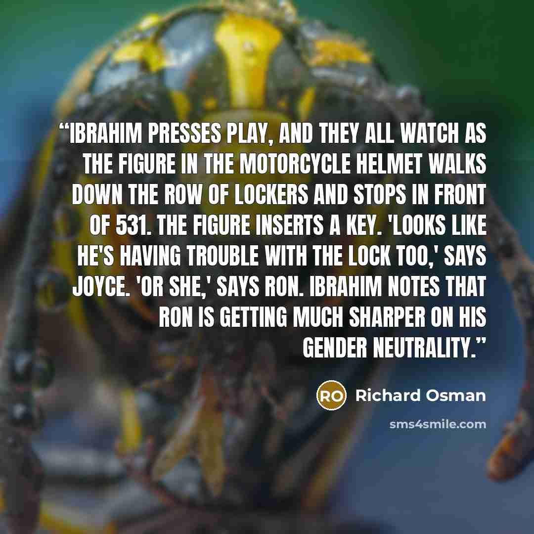 “Ibrahim presses play, and they all watch as the figure in the motorcycle helmet walks down the row of lockers and stops in front of 531. The figure inserts a key. 'Looks like he's having trouble with the lock too,' says Joyce. 'Or she,' says Ron. Ibrahim notes that Ron is getting much sharper on…” quote by Richard Osman