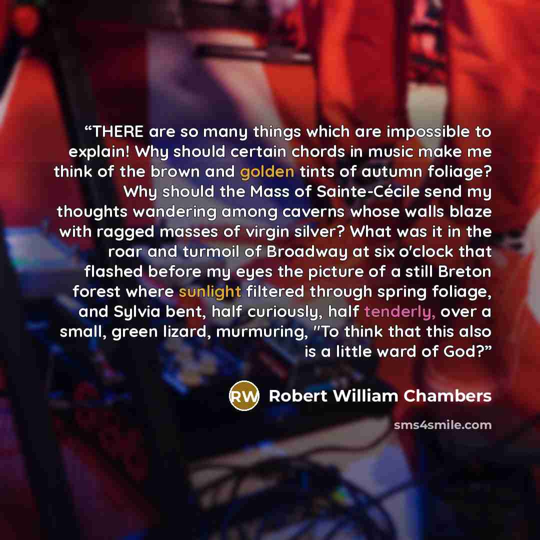 “THERE are so many things which are impossible to explain! Why should certain chords in music make me think of the brown and golden tints of autumn foliage? Why should the Mass of Sainte-Cécile send my thoughts wandering among caverns whose walls blaze with ragged masses of virgin silver? What was…” quote by Robert William Chambers