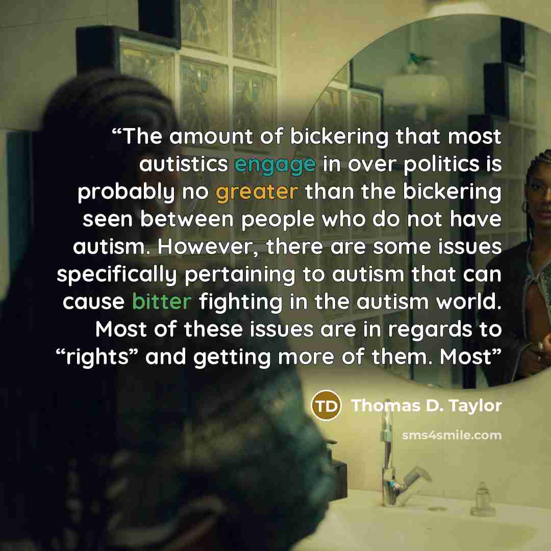 “The amount of bickering that most autistics engage in over politics is probably no greater than the bickering seen between people who do not have autism. However, there are some issues specifically pertaining to autism that can cause bitter fighting in the autism world. Most of these issues are in…” quote by Thomas D. Taylor