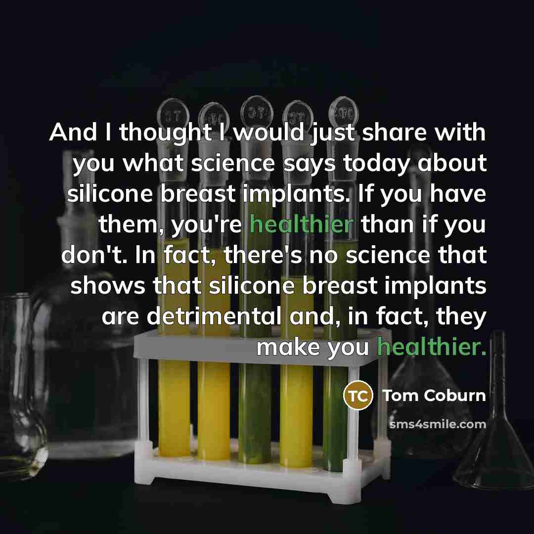 “And I thought I would just share with you what science says today about silicone breast implants. If you have them, you're healthier than if you don't. In fact, there's no science that shows that silicone breast implants are detrimental and, in fact, they make you healthier.” quote by Tom Coburn