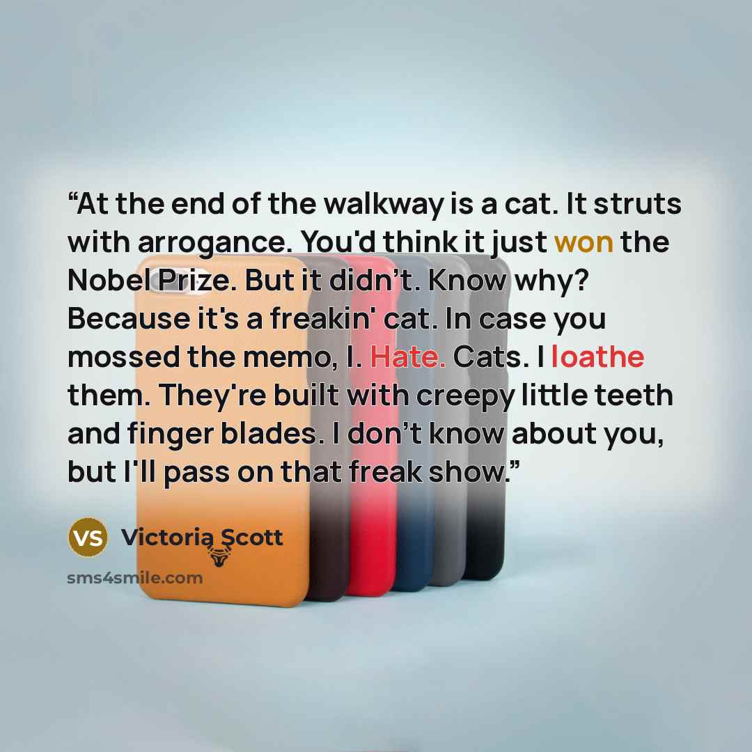“At the end of the walkway is a cat. It struts with arrogance. You'd think it just won the Nobel Prize. But it didn't. Know why? Because it's a freakin' cat. In case you mossed the memo, I. Hate. Cats. I loathe them. They're built with creepy little teeth and finger blades. I don't know about you…” quote by Victoria Scott