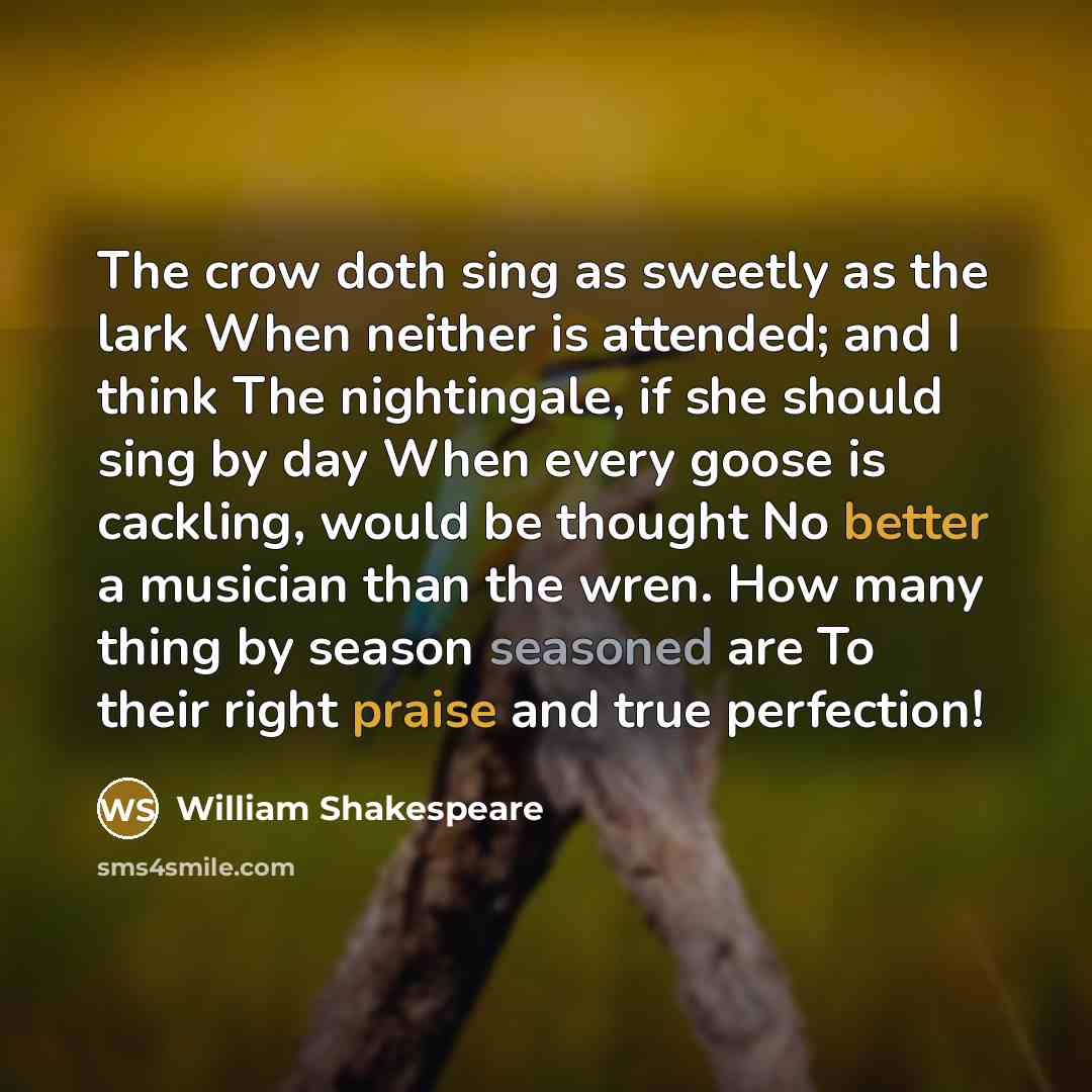 “The crow doth sing as sweetly as the lark When neither is attended; and I think The nightingale, if she should sing by day When every goose is cackling, would be thought No better a musician than the wren. How many thing by season seasoned are To their right praise and true perfection!” quote by William Shakespeare