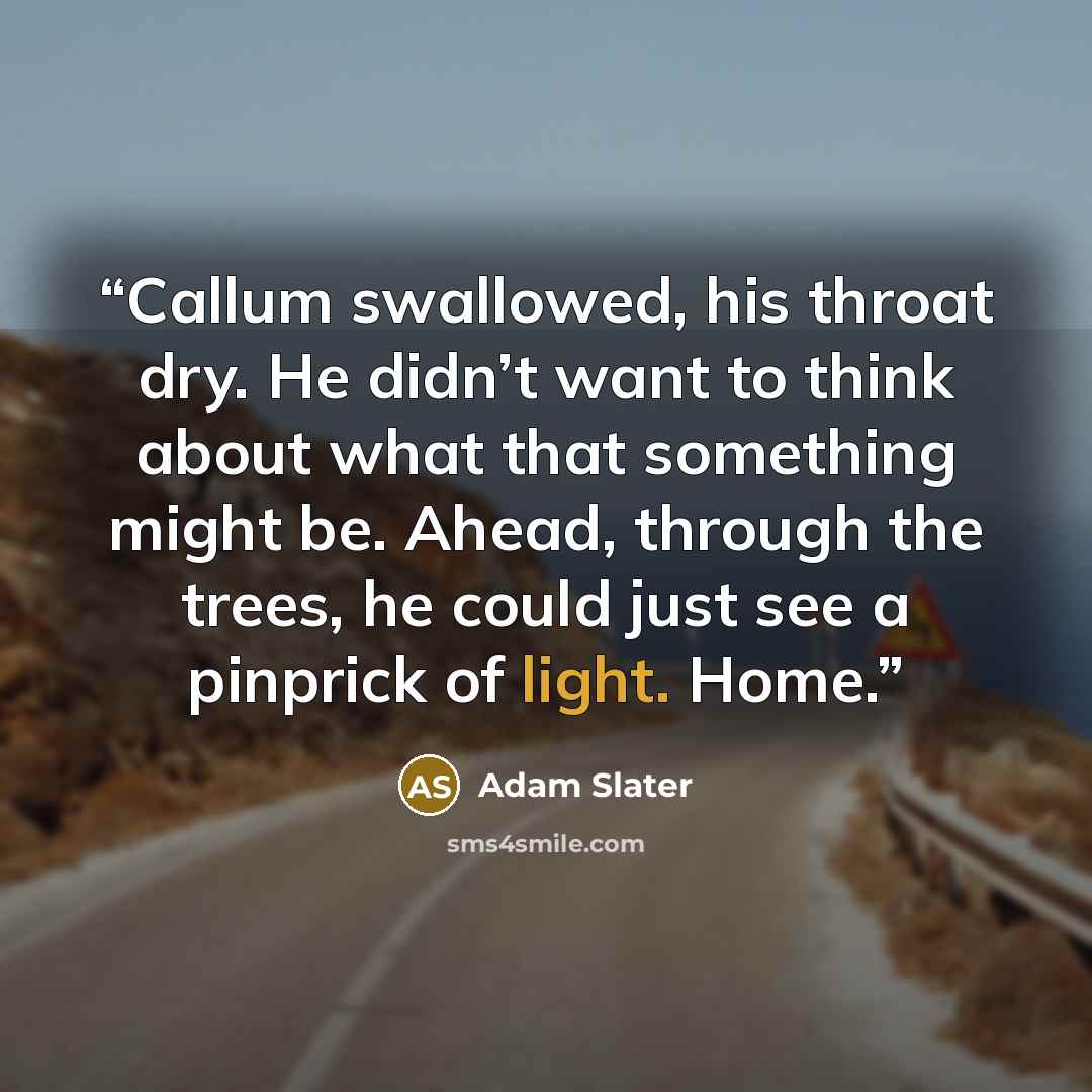 “Callum swallowed, his throat dry. He didn’t want to think about what that something might be. Ahead, through the trees, he could just see a pinprick of light. Home.” quote by Adam Slater