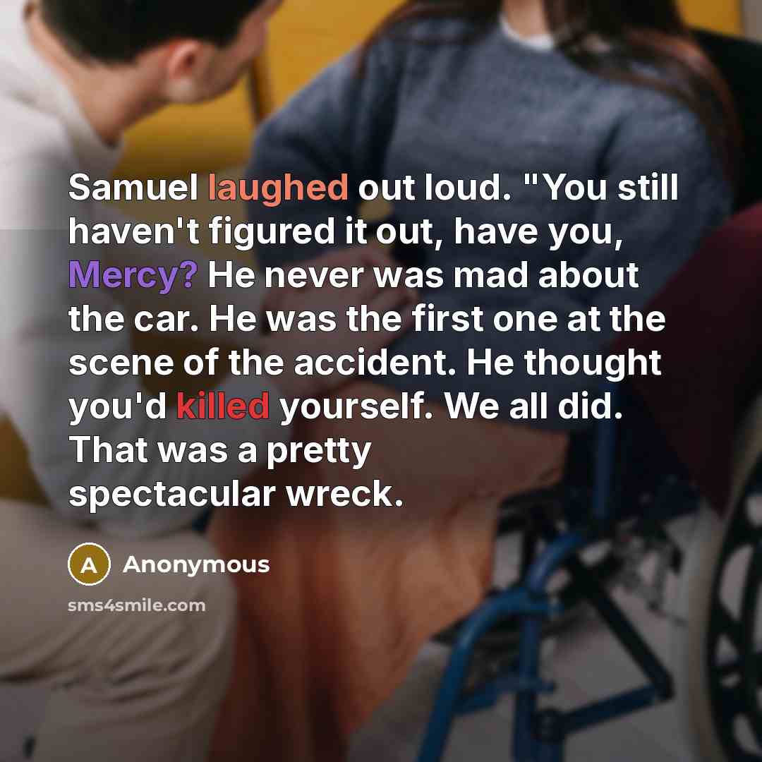 “Samuel laughed out loud. "You still haven't figured it out, have you, Mercy? He never was mad about the car. He was the first one at the scene of the accident. He thought you'd killed yourself. We all did. That was a pretty spectacular wreck.” quote by Anonymous