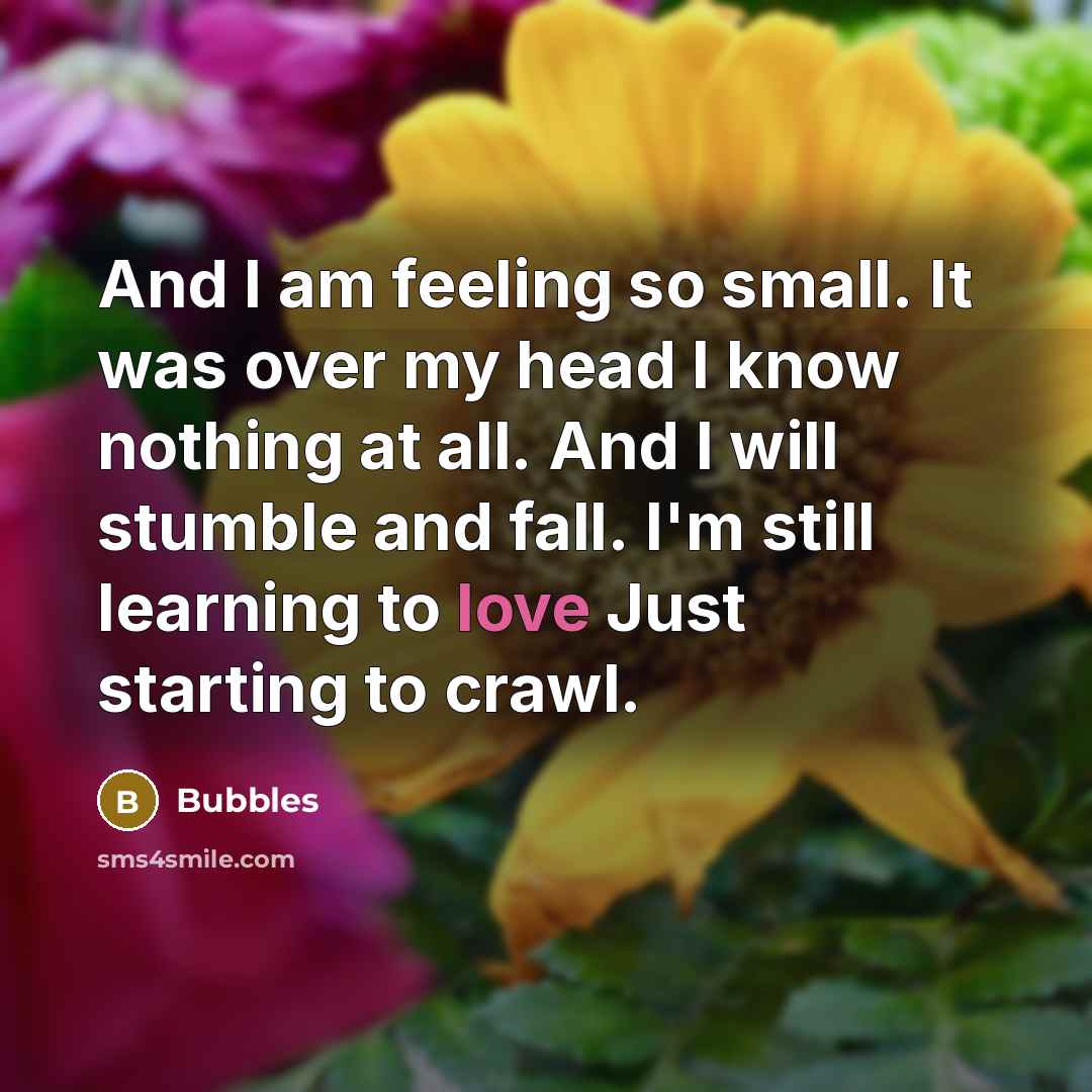 “And I am feeling so small. It was over my head I know nothing at all. And I will stumble and fall. I'm still learning to love Just starting to crawl.” quote by Bubbles