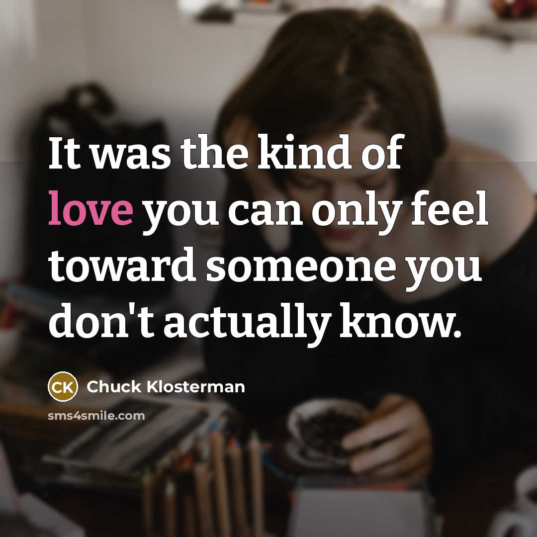 “It was the kind of love you can only feel toward someone you don't actually know.” quote by Chuck Klosterman
