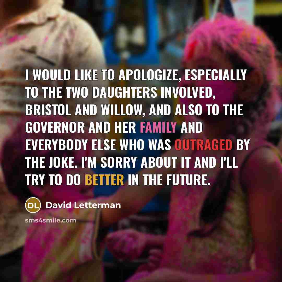 “I would like to apologize, especially to the two daughters involved, Bristol and Willow, and also to the Governor and her family and everybody else who was outraged by the joke. I'm sorry about it and I'll try to do better in the future.” quote by David Letterman