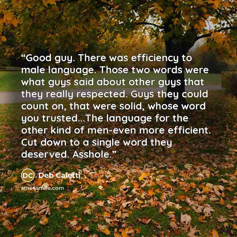 “Good guy. There was efficiency to male language. Those two words were what guys said about other guys that they really respected. Guys they could count on, that were solid, whose word you trusted...The language for the other kind of men-even more efficient. Cut down to a single word they deserved…” quote by Deb Caletti