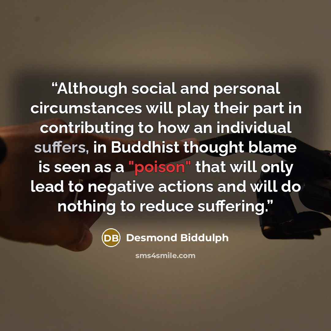 “Although social and personal circumstances will play their part in contributing to how an individual suffers, in Buddhist thought blame is seen as a "poison" that will only lead to negative actions and will do nothing to reduce suffering.” quote by Desmond Biddulph