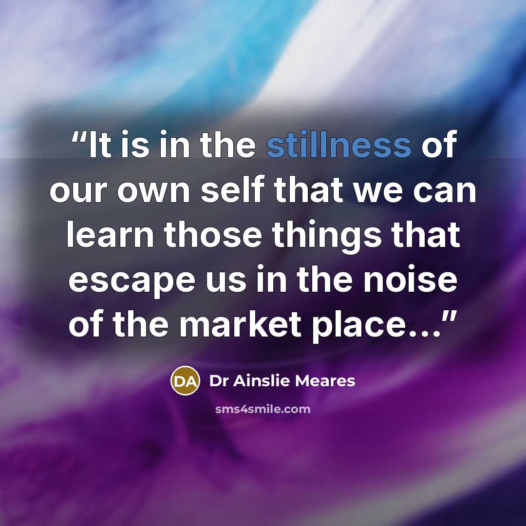 “It is in the stillness of our own self that we can learn those things that escape us in the noise of the market place...” quote by Dr Ainslie Meares
