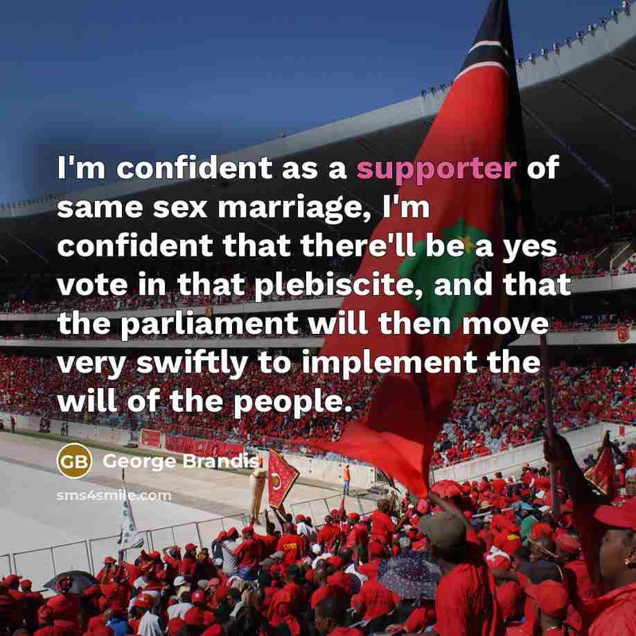 “I'm confident as a supporter of same sex marriage, I'm confident that there'll be a yes vote in that plebiscite, and that the parliament will then move very swiftly to implement the will of the people.” quote by George Brandis