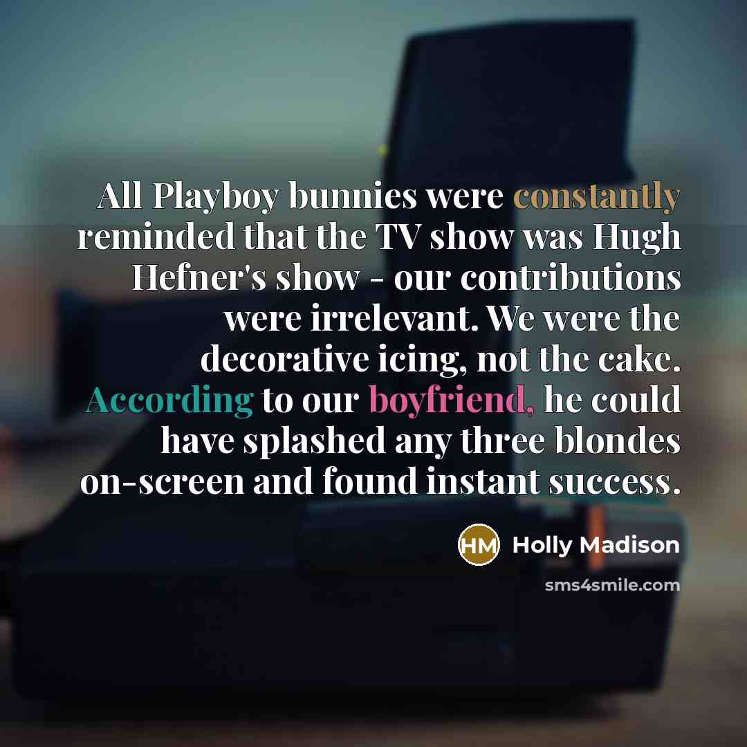 “All Playboy bunnies were constantly reminded that the TV show was Hugh Hefner's show - our contributions were irrelevant. We were the decorative icing, not the cake. According to our boyfriend, he could have splashed any three blondes on-screen and found instant success.” quote by Holly Madison