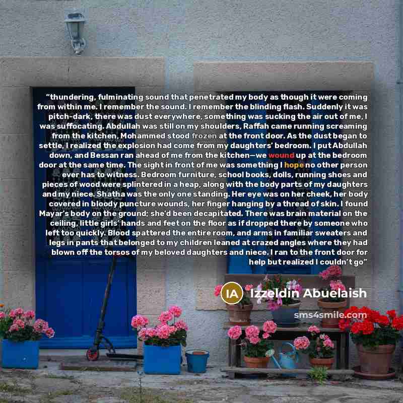 “thundering, fulminating sound that penetrated my body as though it were coming from within me. I remember the sound. I remember the blinding flash. Suddenly it was pitch-dark, there was dust everywhere, something was sucking the air out of me, I was suffocating. Abdullah was still on my shoulders…” quote by Izzeldin Abuelaish
