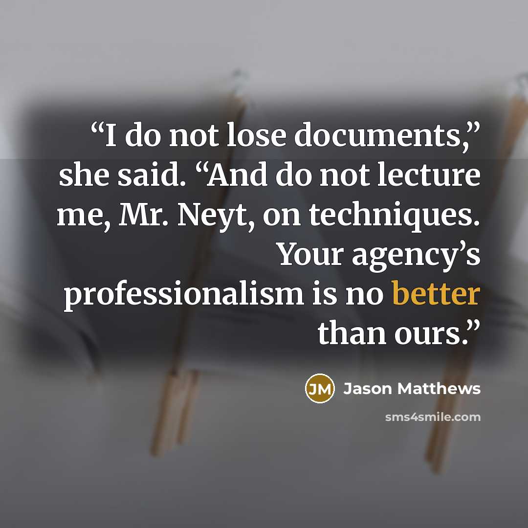 “I do not lose documents,” she said. “And do not lecture me, Mr. Neyt, on techniques. Your agency’s professionalism is no better than ours.” quote by Jason Matthews