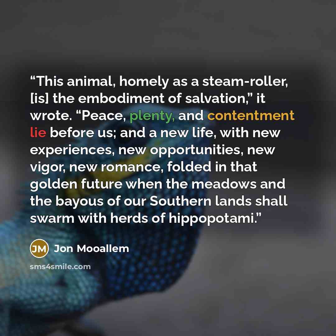 “This animal, homely as a steam-roller, [is] the embodiment of salvation,” it wrote. “Peace, plenty, and contentment lie before us; and a new life, with new experiences, new opportunities, new vigor, new romance, folded in that golden future when the meadows and the bayous of our Southern lands…” quote by Jon Mooallem