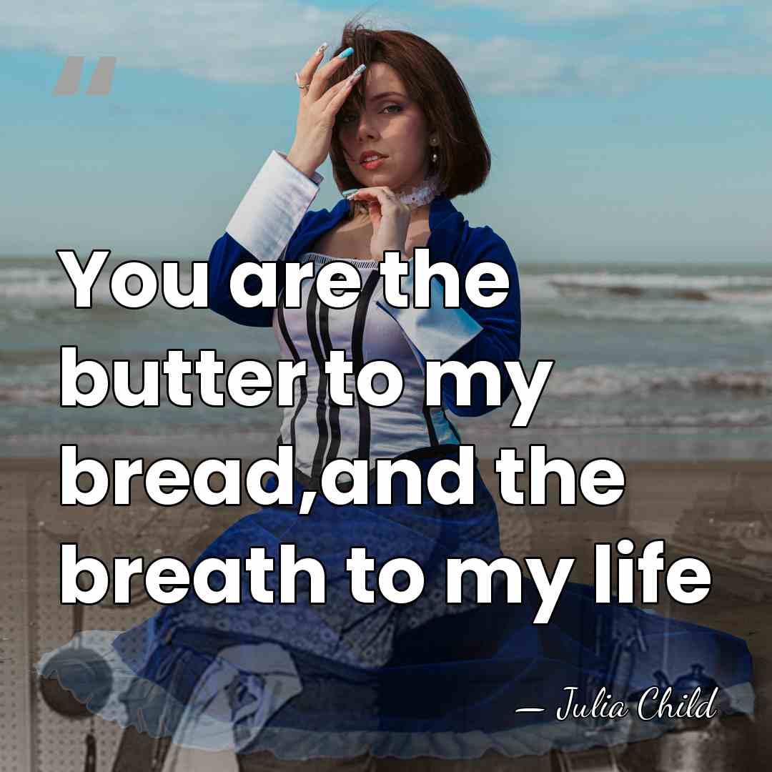 You are the butter to my bread,and the breath to my life - Julia Child