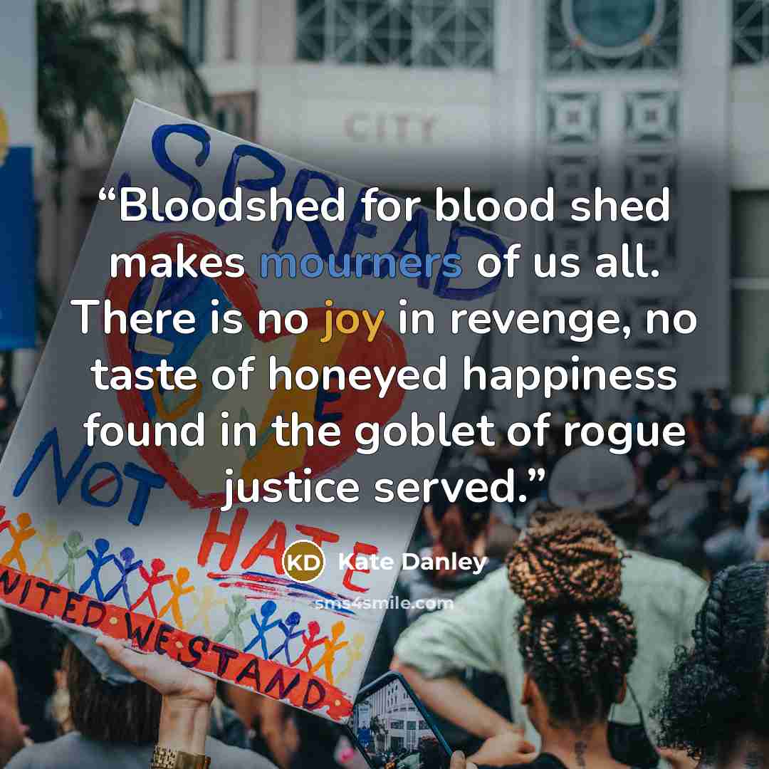 “Bloodshed for blood shed makes mourners of us all. There is no joy in revenge, no taste of honeyed happiness found in the goblet of rogue justice served.” quote by Kate Danley