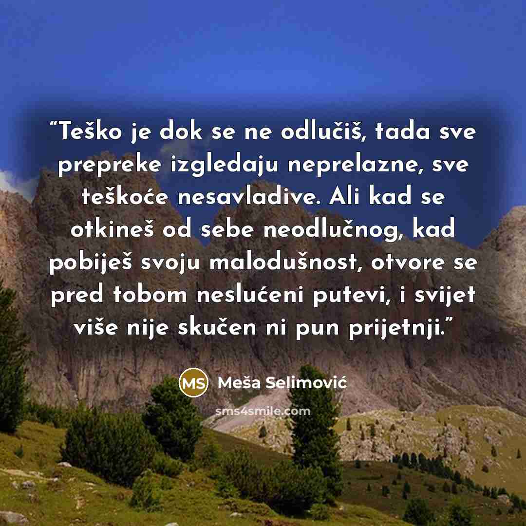 “Teško je dok se ne odlučiš, tada sve prepreke izgledaju neprelazne, sve teškoće nesavladive. Ali kad se otkineš od sebe neodlučnog, kad pobiješ svoju malodušnost, otvore se pred tobom neslućeni putevi, i svijet više nije skučen ni pun prijetnji.” quote by Meša Selimović